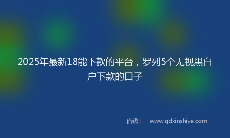 2025年最新18能下款的平台，罗列5个无视黑白户下款的口子