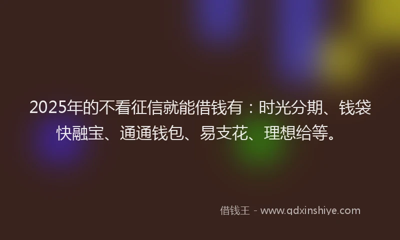 2025年的不看征信就能借钱有：时光分期、钱袋快融宝、通通钱包、易支花、理想给等。