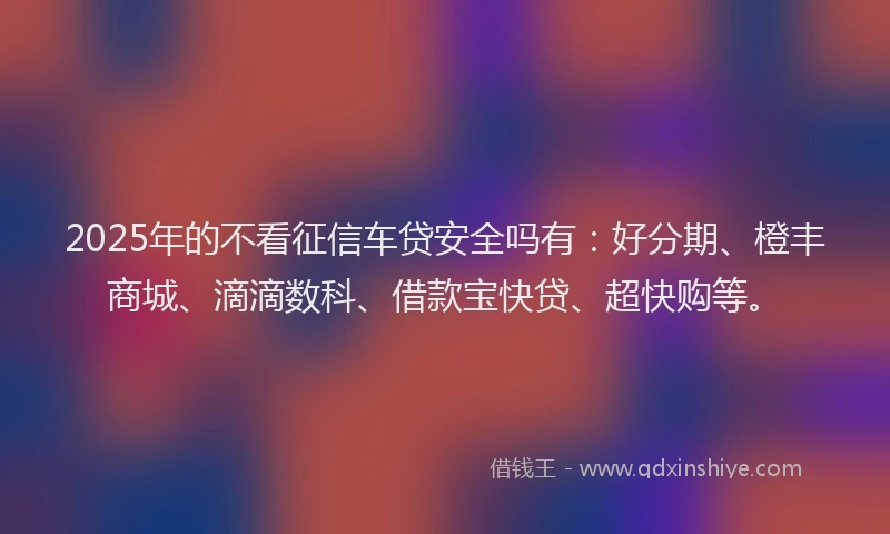 2025年的不看征信车贷安全吗有：好分期、橙丰商城、滴滴数科、借款宝快贷、超快购等。