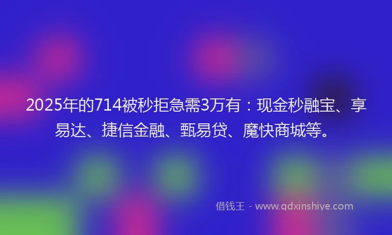 2025年的714被秒拒急需3万有：现金秒融宝、享易达、捷信金融、甄易贷、魔快商城等。