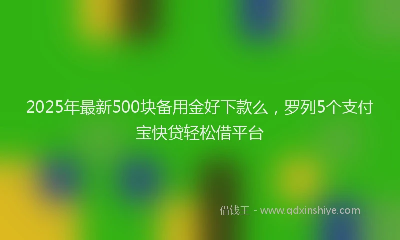 2025年最新500块备用金好下款么，罗列5个支付宝快贷轻松借平台