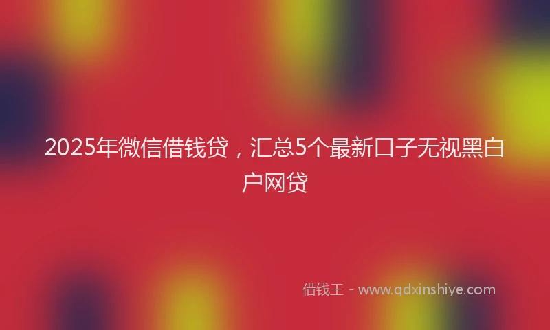 2025年微信借钱贷，汇总5个最新口子无视黑白户网贷