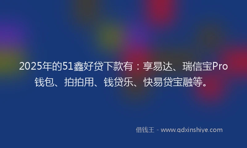2025年的51鑫好贷下款有：享易达、瑞信宝Pro钱包、拍拍用、钱贷乐、快易贷宝融等。