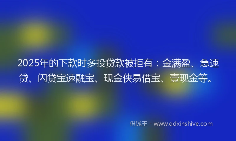 2025年的下款时多投贷款被拒有：金满盈、急速贷、闪贷宝速融宝、现金侠易借宝、壹现金等。