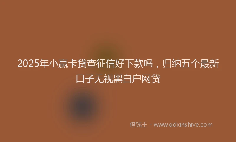 2025年小赢卡贷查征信好下款吗，归纳五个最新口子无视黑白户网贷