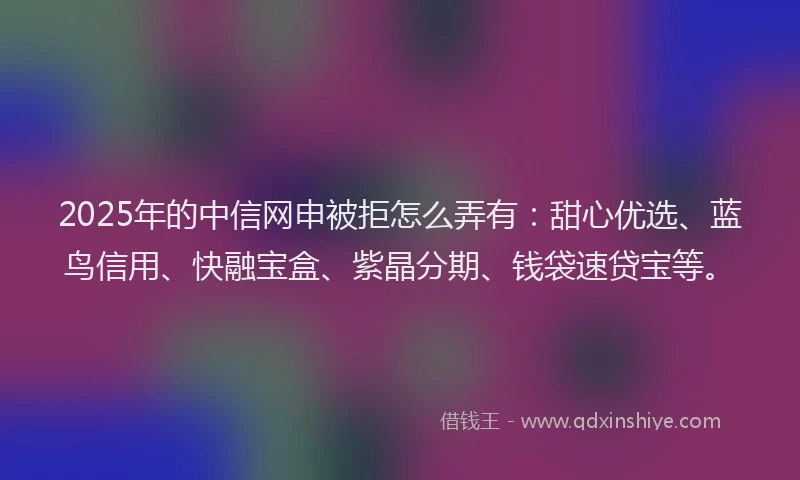 2025年的中信网申被拒怎么弄有：甜心优选、蓝鸟信用、快融宝盒、紫晶分期、钱袋速贷宝等。
