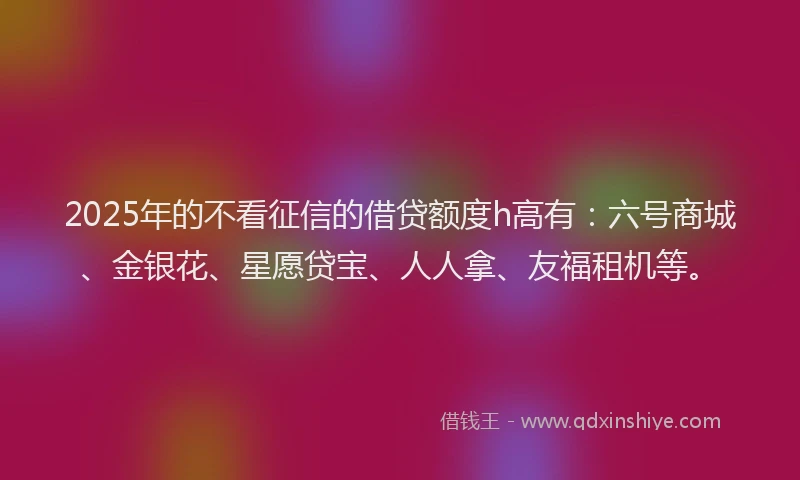 2025年的不看征信的借贷额度h高有：六号商城、金银花、星愿贷宝、人人拿、友福租机等。