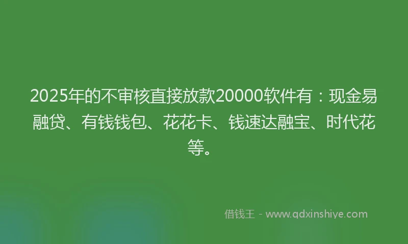 2025年的不审核直接放款20000软件有：现金易融贷、有钱钱包、花花卡、钱速达融宝、时代花等。