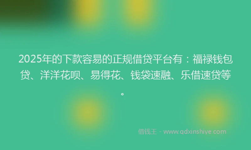 2025年的下款容易的正规借贷平台有：福禄钱包贷、洋洋花呗、易得花、钱袋速融、乐借速贷等。