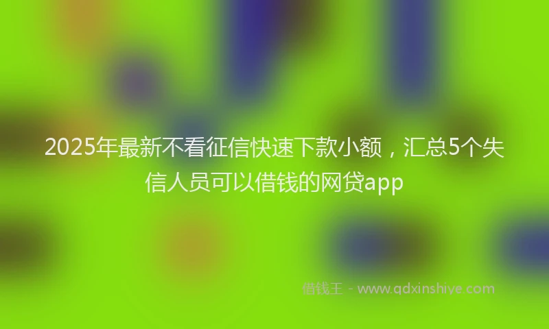 2025年最新不看征信快速下款小额，汇总5个失信人员可以借钱的网贷app