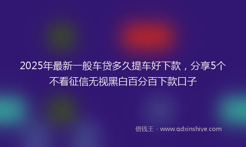 2025年最新一般车贷多久提车好下款，分享5个不看征信无视黑白百分百下款口子