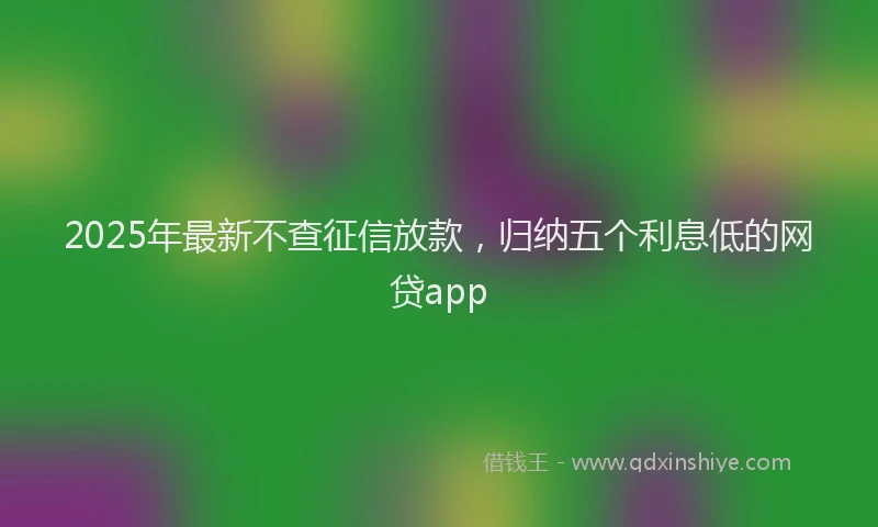 2025年最新不查征信放款，归纳五个利息低的网贷app