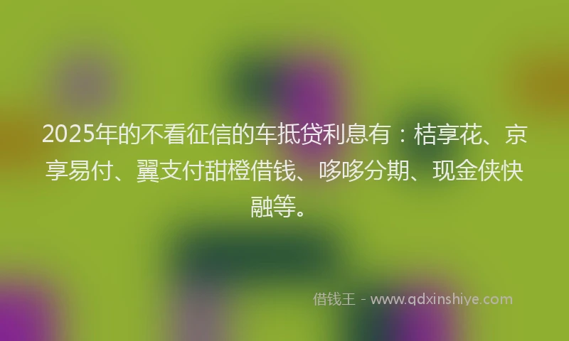 2025年的不看征信的车抵贷利息有：桔享花、京享易付、翼支付甜橙借钱、哆哆分期、现金侠快融等。