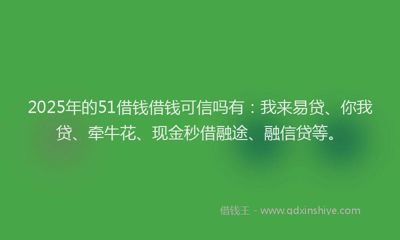 2025年的51借钱借钱可信吗有：我来易贷、你我贷、牵牛花、现金秒借融途、融信贷等。