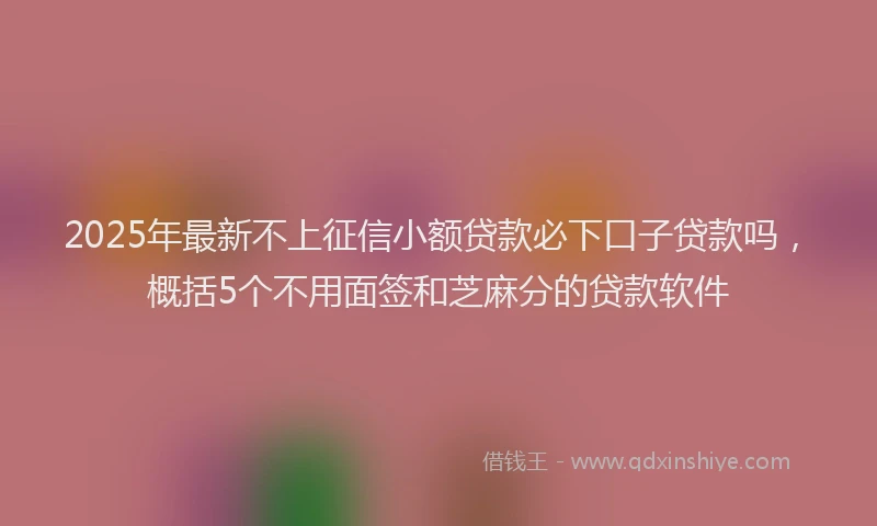 2025年最新不上征信小额贷款必下口子贷款吗，概括5个不用面签和芝麻分的贷款软件