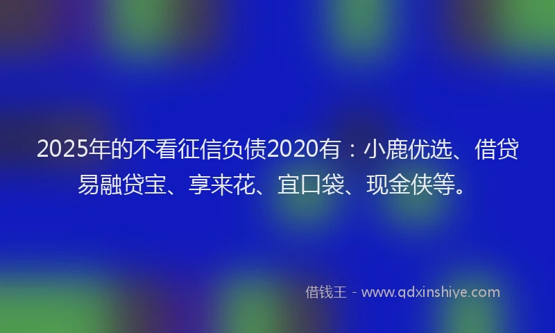 2025年的不看征信负债2020有：小鹿优选、借贷易融贷宝、享来花、宜口袋、现金侠等。
