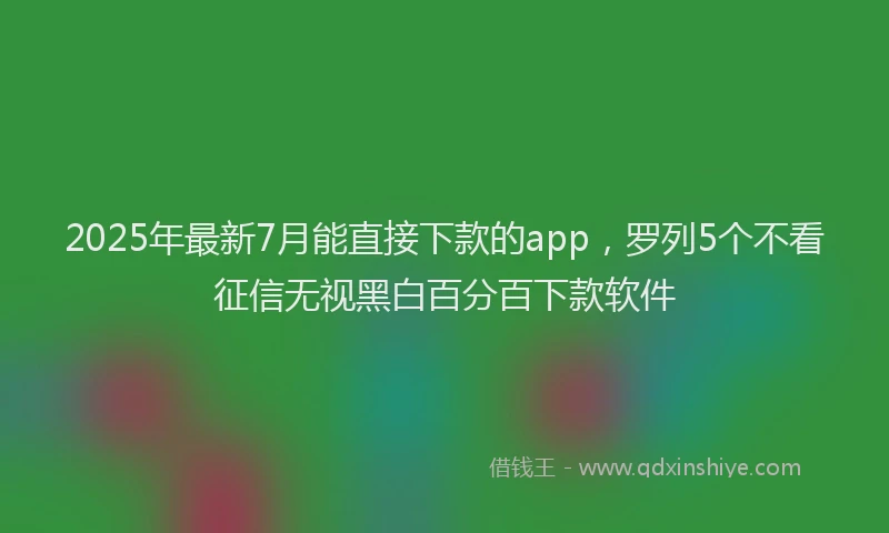 2025年最新7月能直接下款的app，罗列5个不看征信无视黑白百分百下款软件