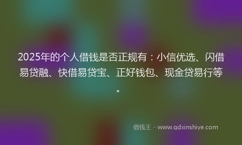 2025年的个人借钱是否正规有：小信优选、闪借易贷融、快借易贷宝、正好钱包、现金贷易行等。