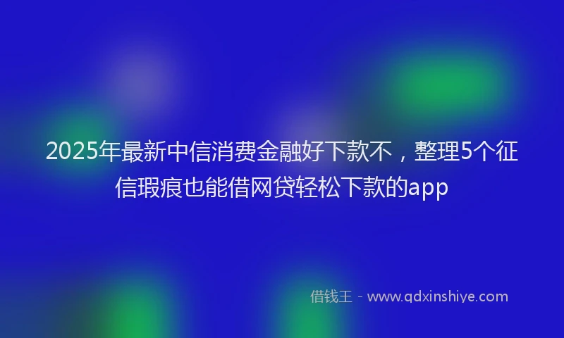 2025年最新中信消费金融好下款不，整理5个征信瑕疵也能借网贷轻松下款的app