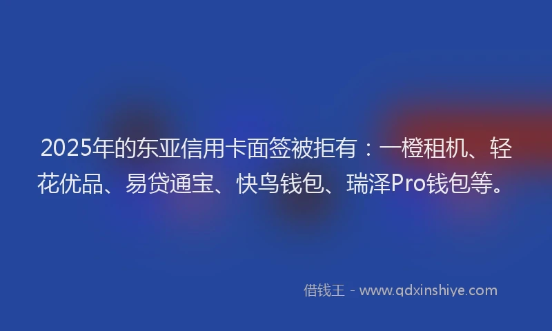 2025年的东亚信用卡面签被拒有：一橙租机、轻花优品、易贷通宝、快鸟钱包、瑞泽Pro钱包等。