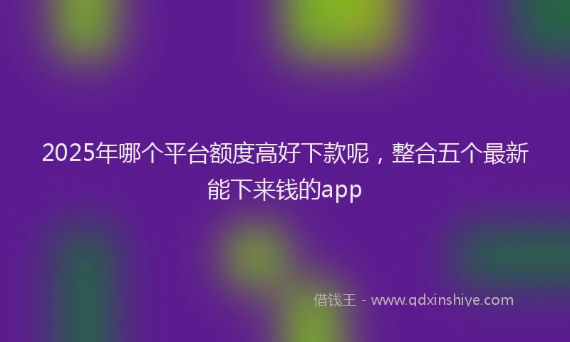 2025年哪个平台额度高好下款呢，整合五个最新能下来钱的app
