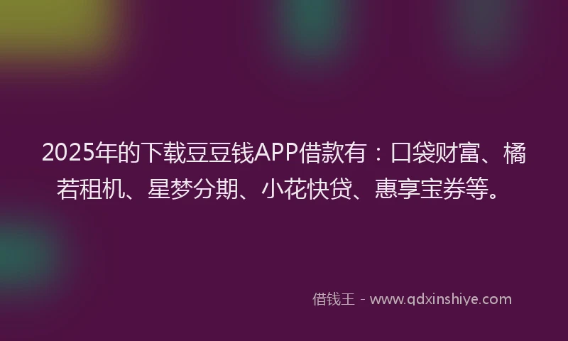2025年的下载豆豆钱APP借款有：口袋财富、橘若租机、星梦分期、小花快贷、惠享宝券等。