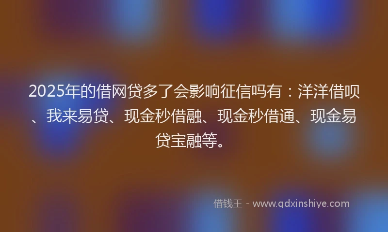 2025年的借网贷多了会影响征信吗有：洋洋借呗、我来易贷、现金秒借融、现金秒借通、现金易贷宝融等。