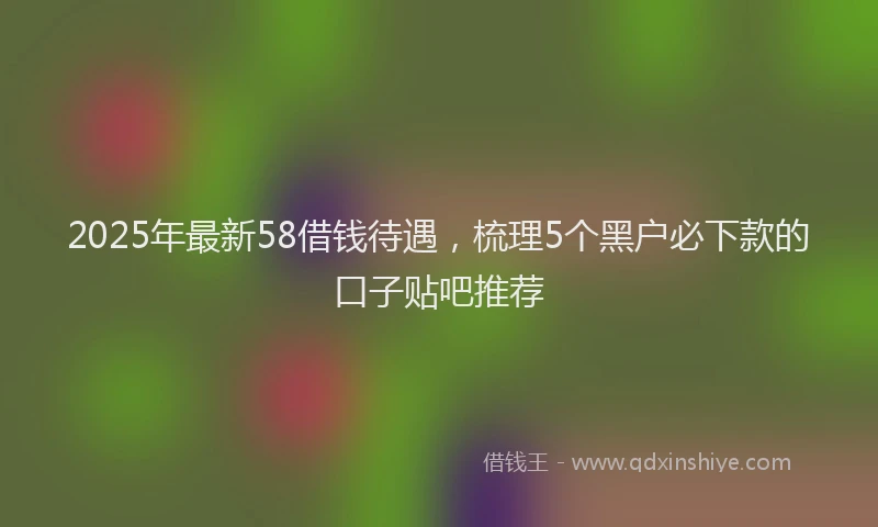 2025年最新58借钱待遇，梳理5个黑户必下款的口子贴吧推荐
