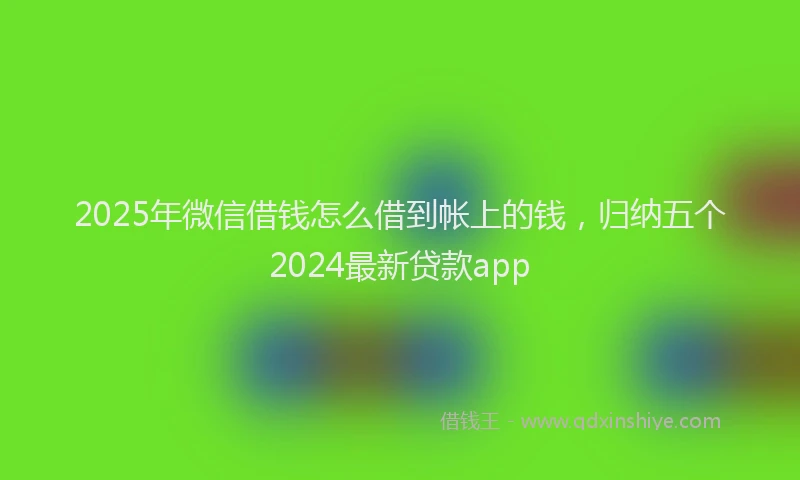 2025年微信借钱怎么借到帐上的钱，归纳五个2024最新贷款app