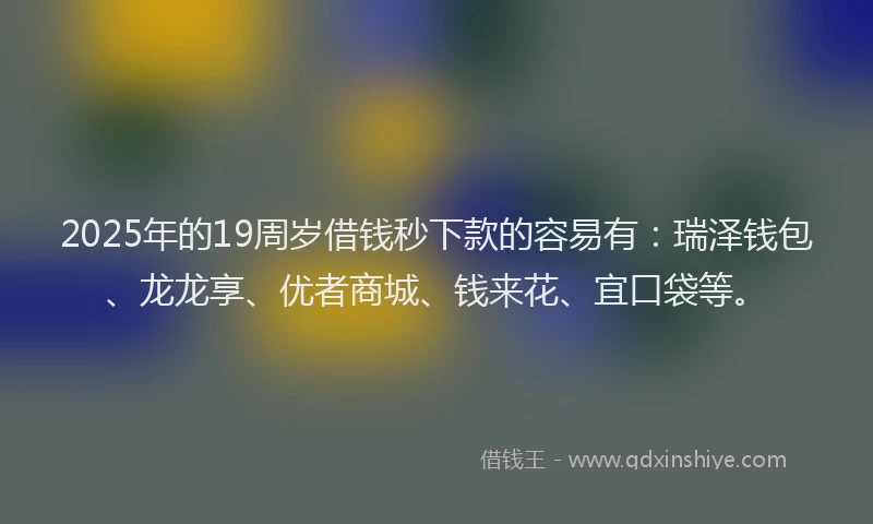 2025年的19周岁借钱秒下款的容易有：瑞泽钱包、龙龙享、优者商城、钱来花、宜口袋等。