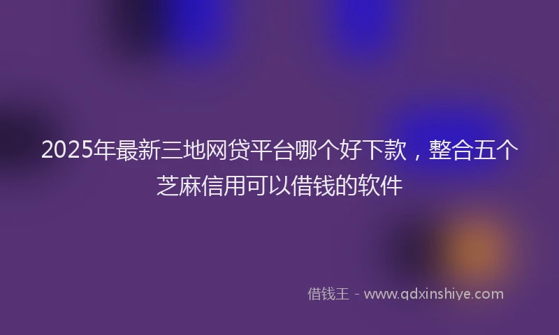 2025年最新三地网贷平台哪个好下款，整合五个芝麻信用可以借钱的软件