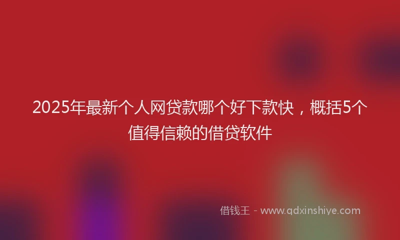 2025年最新个人网贷款哪个好下款快，概括5个值得信赖的借贷软件