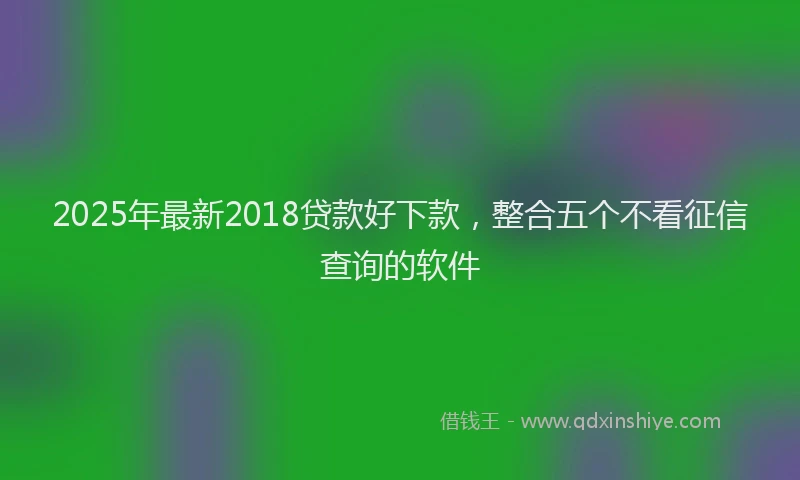 2025年最新2018贷款好下款，整合五个不看征信查询的软件