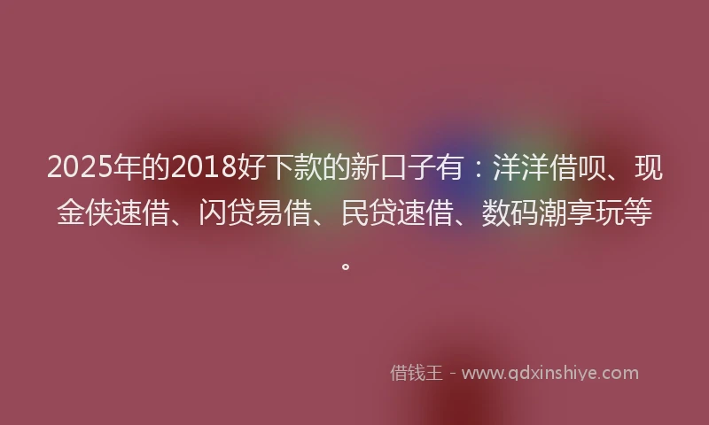 2025年的2018好下款的新口子有：洋洋借呗、现金侠速借、闪贷易借、民贷速借、数码潮享玩等。