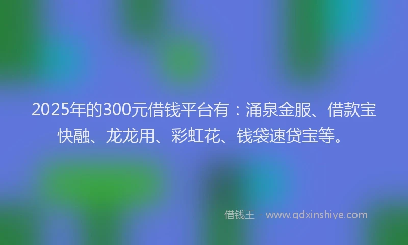2025年的300元借钱平台有：涌泉金服、借款宝快融、龙龙用、彩虹花、钱袋速贷宝等。