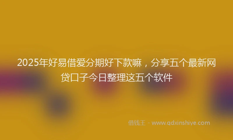 2025年好易借爱分期好下款嘛，分享五个最新网贷口子今日整理这五个软件