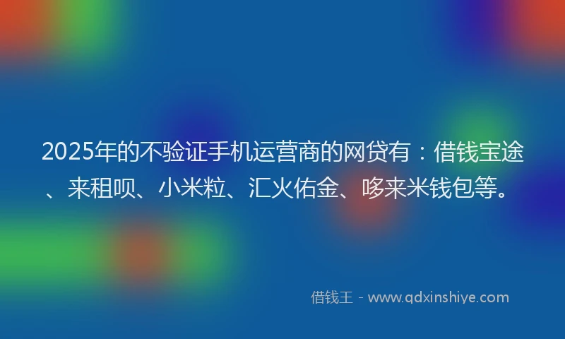 2025年的不验证手机运营商的网贷有:借钱宝途、来租呗、小米粒、汇火佑金、哆来米钱包等。