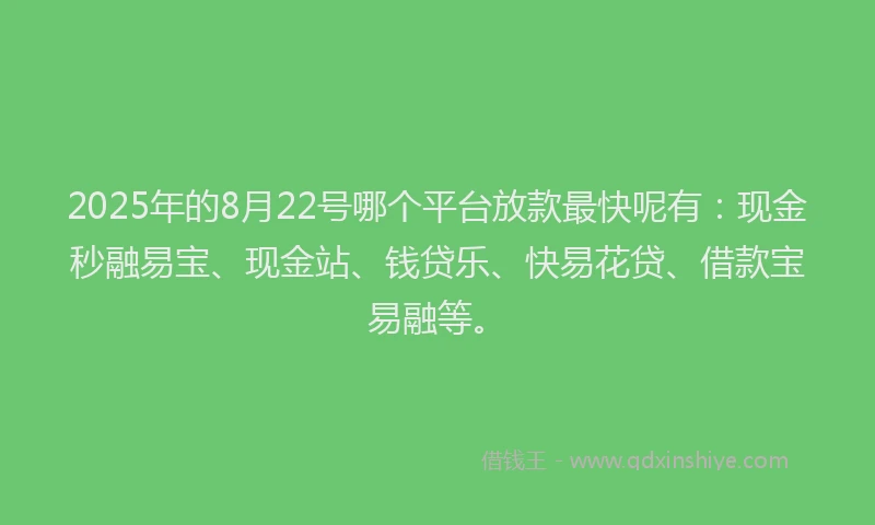 2025年的8月22号哪个平台放款最快呢有：现金秒融易宝、现金站、钱贷乐、快易花贷、借款宝易融等。