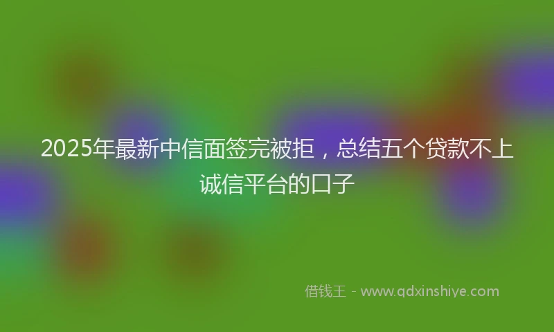 2025年最新中信面签完被拒，总结五个贷款不上诚信平台的口子