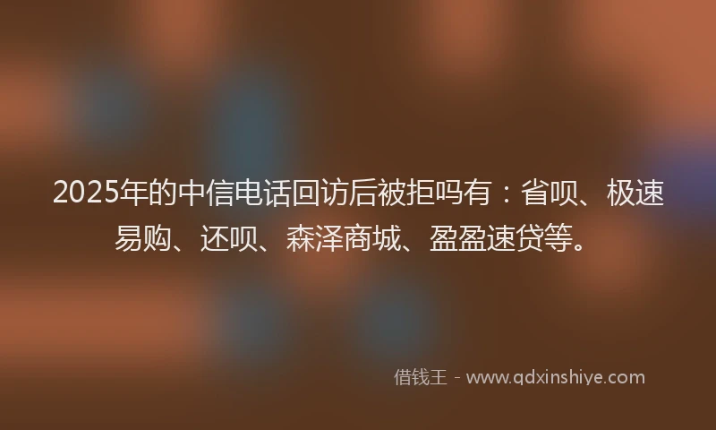 2025年的中信电话回访后被拒吗有：省呗、极速易购、还呗、森泽商城、盈盈速贷等。