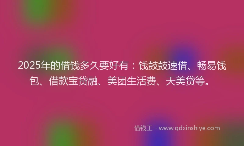 2025年的借钱多久要好有：钱鼓鼓速借、畅易钱包、借款宝贷融、美团生活费、天美贷等。