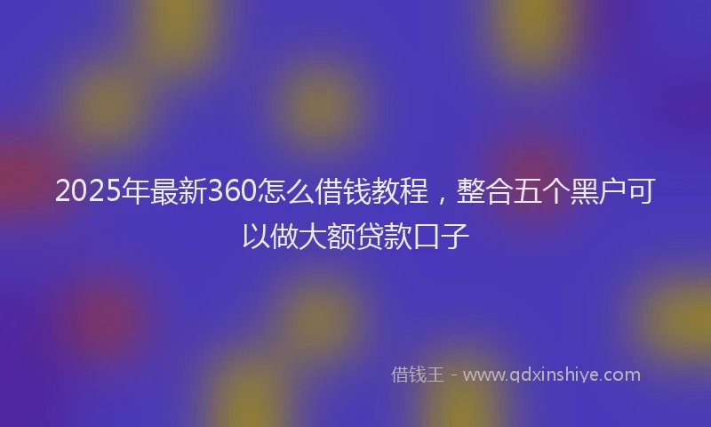 2025年最新360怎么借钱教程，整合五个黑户可以做大额贷款口子