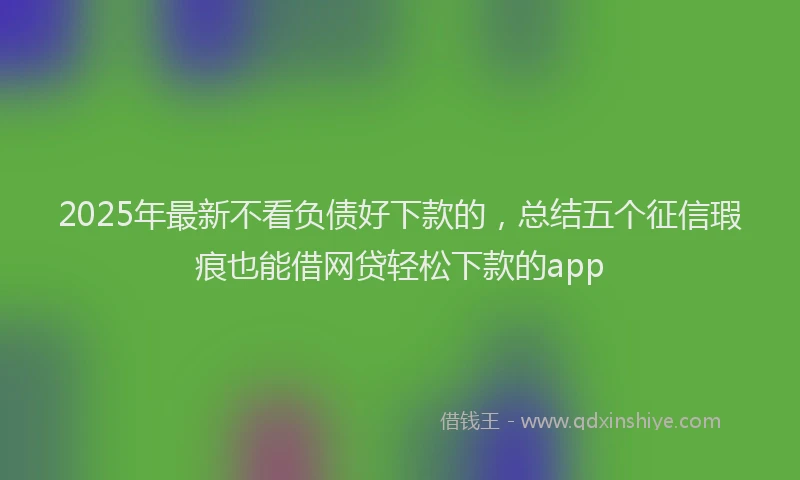 2025年最新不看负债好下款的，总结五个征信瑕疵也能借网贷轻松下款的app
