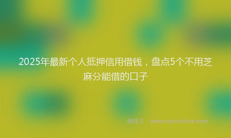 2025年最新个人抵押信用借钱，盘点5个不用芝麻分能借的口子