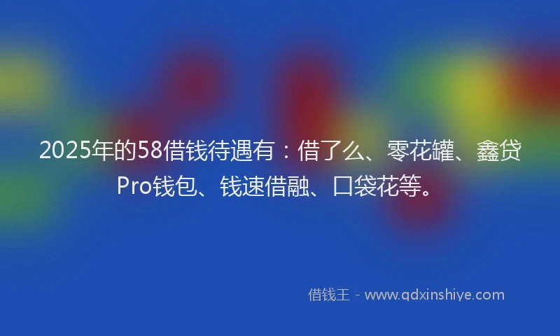 2025年的58借钱待遇有：借了么、零花罐、鑫贷Pro钱包、钱速借融、口袋花等。