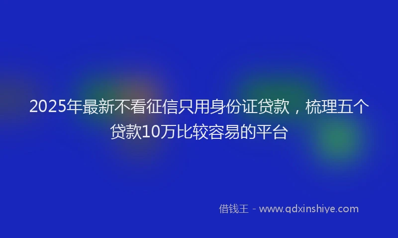 2025年最新不看征信只用身份证贷款，梳理五个贷款10万比较容易的平台