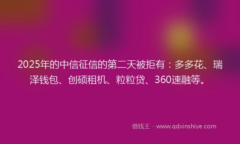 2025年的中信征信的第二天被拒有：多多花、瑞泽钱包、创硕租机、粒粒贷、360速融等。