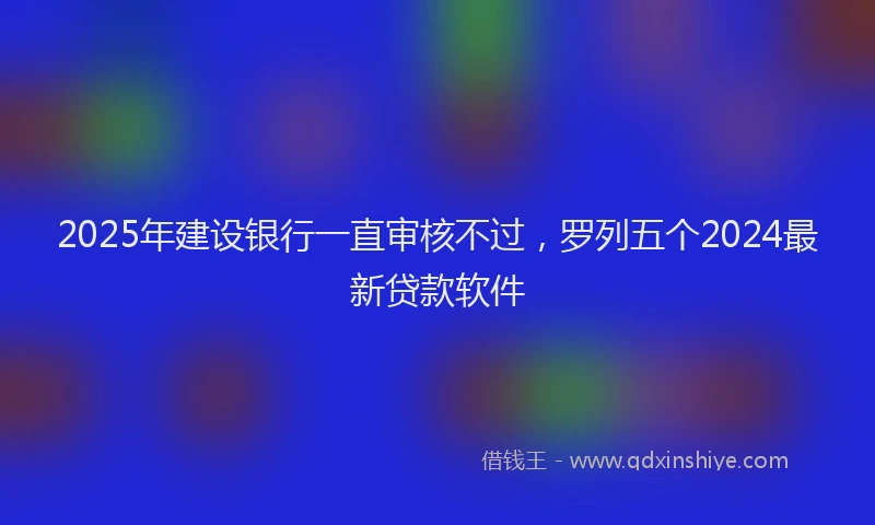 2025年建设银行一直审核不过，罗列五个2024最新贷款软件