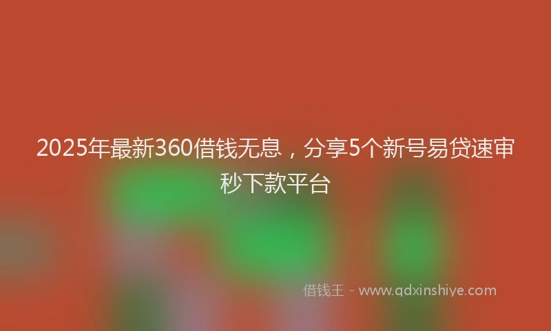 2025年最新360借钱无息，分享5个新号易贷速审秒下款平台
