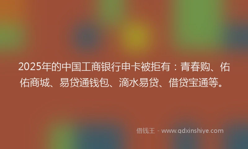 2025年的中国工商银行申卡被拒有：青春购、佑佑商城、易贷通钱包、滴水易贷、借贷宝通等。